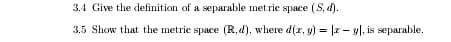 3.4 Give the definition of a separable met rie space (S, d).
3.5 Show that the metric space (R,d), where d(z, y) = |2 - y|. is separable.
