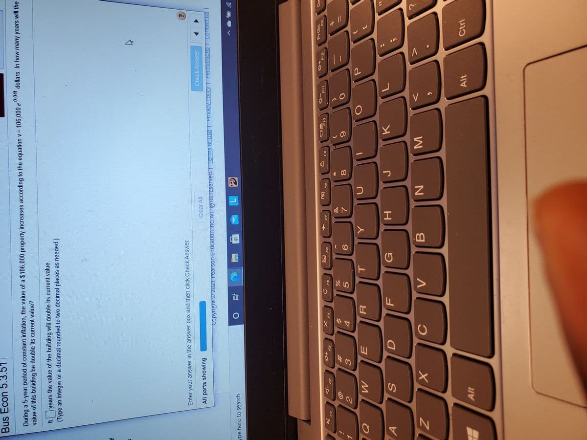 MI
* 00
FL
44
Bus Econ 5.3.51
During a 5-year period of constant inflation, the value of a $106,000 property increases according to the equation v= 106,000 e
value of this building be double its current value?
dollars. In how many years will the
years the value of the building will double its current value.
(Type an integer or a decimal rounded to two decimal places as needed.)
Enter your answer in the answer box and then click Check Answer.
All parts showing
Clear All
Check Answer
ype here to search
直0
+D
E-3
F6
PrtSc
F4
F8
F10
F11
F12
su
&
i
%23
9.
G
S
H.
Alt
Alt
Ctrl
