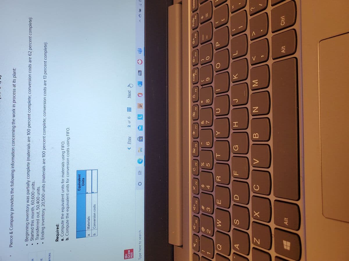 + I/
MI
* 00
因
Pierce & Company provides the following information concerning the work in process at its plant:
Beginning inventory was partially complete (materials are 100 percent complete; conversion costs are 62 percent complete).
• Started this month, 60,600 units.
Transferred out, 50,400 units.
Ending inventory, 20,500 units (materials are 100 percent complete; conversion costs are 13 percent complete).
ok
nt
ences
Required:
a. Compute the equivalent units for materials using FIFO.
b. Compute the equivalent units for conversion costs using FIFO.
Equivalent
Units
Materials
a.
b.
Conversion costs
Mc
Graw
2 of 6
Next Jm
Bb
Type here to search
PrtSc
Delete
同回
F10
F6
F7
F8
F11
F12
su
反
F4
&
%23
4.
5.
R.
A
G
K.
B
Alt
Alt
