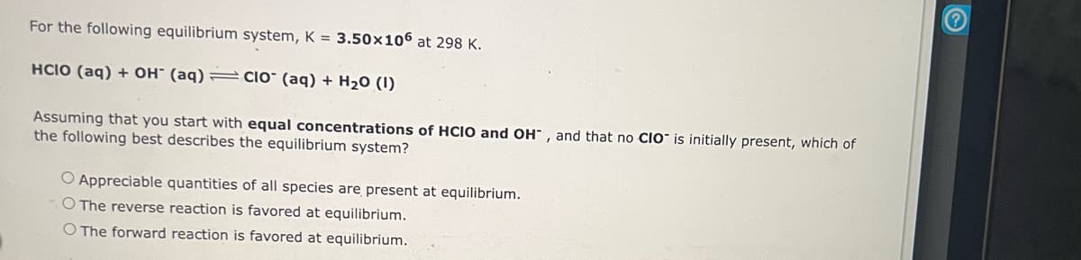 For the following equilibrium system, K = 3.50x106 at 298 K.
HCIO (aq) + OH (aq) = CIO (aq) + H₂0 (1)
Assuming that you start with equal concentrations of HCIO and OH, and that no CIO is initially present, which of
the following best describes the equilibrium system?
O Appreciable quantities of all species are present at equilibrium.
O The reverse reaction is favored at equilibrium.
O The forward reaction is favored at equilibrium.