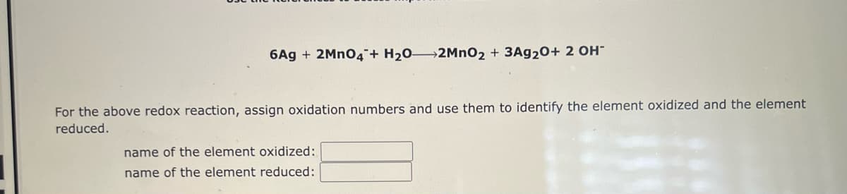 6Ag + 2MnO4 + H₂0-2MnO2 + 3Ag20+ 2 OH-
For the above redox reaction, assign oxidation numbers and use them to identify the element oxidized and the element
reduced.
name of the element oxidized:
name of the element reduced: