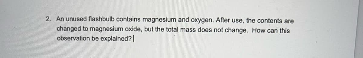 2. An unused flashbulb contains magnesium and oxygen. After use, the contents are
changed to magnesium oxide, but the total mass does not change. How can this
observation be explained? |