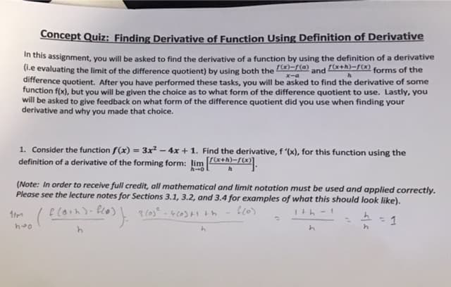 Concept Quiz: Finding Derivative of Function Using Definition of Derivative
in this assignment, you will be asked to find the derivative of a function by using the definition of a derivative
(i.e evaluating the limit of the difference quotient) by using both the
difference quotient. After you have performed these tasks, you will be asked to find the derivative of some
function f(x), but you will be given the choice as to what form of the difference quotient to use. Lastly, you
will be asked to give feedback on what form of the difference quotient did you use when finding your
derivative and why you made that choice.
r(x)-r(a)
and Cx+h)-f(x) forms of the
エーa
1. Consider the function f(x) = 3x² – 4x + 1. Find the derivative, f '(x), for this function using the
definition of a derivative of the forming form: lim *+h)-/(x).
(Note: In order to receive full credit, all mathematical and limit notation must be used and applied correctly.
Please see the lecture notes for Sections 3.1, 3.2, and 3.4 for examples of what this should look like).
e (oいn)- Pco)
3 (0s
Ith - 1
-4)ト1
= 1
