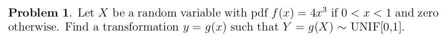 Problem 1. Let X be a random variable with pdf f(x) = 4x° if 0 < x < 1 and zero
otherwise. Find a transformation y = g(x) such that Y = g(X) ~ UNIF[0,1].
