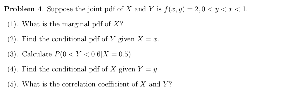 Problem 4. Suppose the joint pdf of X and Y is f(x,y) = 2,0 < y < x < 1.
(1). What is the marginal pdf of X?
(2). Find the conditional pdf of Y given X = x.
(3). Calculate P(0 <Y < 0.6|X = 0.5).
(4). Find the conditional pdf of X given Y = y.
(5). What is the correlation coefficient of X and Y?
