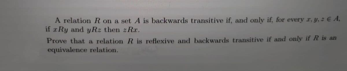 A relation R on a set A is backwards transitive if, and only if, for every r, y, z E A,
if xRy and yRz then z Rr.
Prove that a relation R is reflexive and backwards transitive if and only if R is an
equivalence relation.
