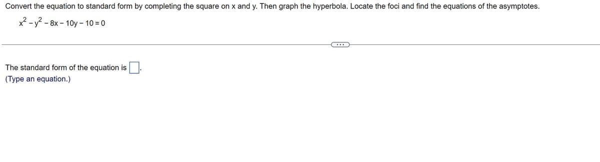 Convert
the equation to standard form by completing the square on x and y. Then graph the hyperbola. Locate the foci and find the equations of the asymptotes.
x² - y² - 8x-10y - 10 = 0
The standard form of the equation is
(Type an equation.)