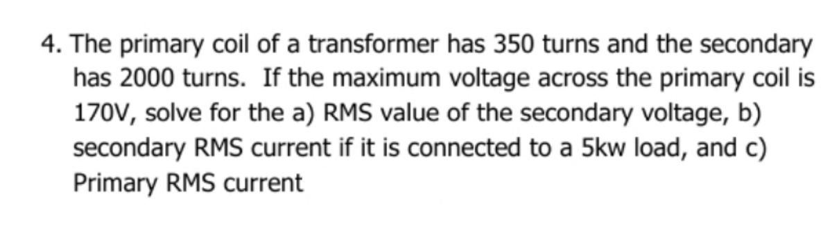 4. The primary coil of a transformer has 350 turns and the secondary
has 2000 turns. If the maximum voltage across the primary coil is
170V, solve for the a) RMS value of the secondary voltage, b)
secondary RMS current if it is connected to a 5kw load, and c)
Primary RMS current

