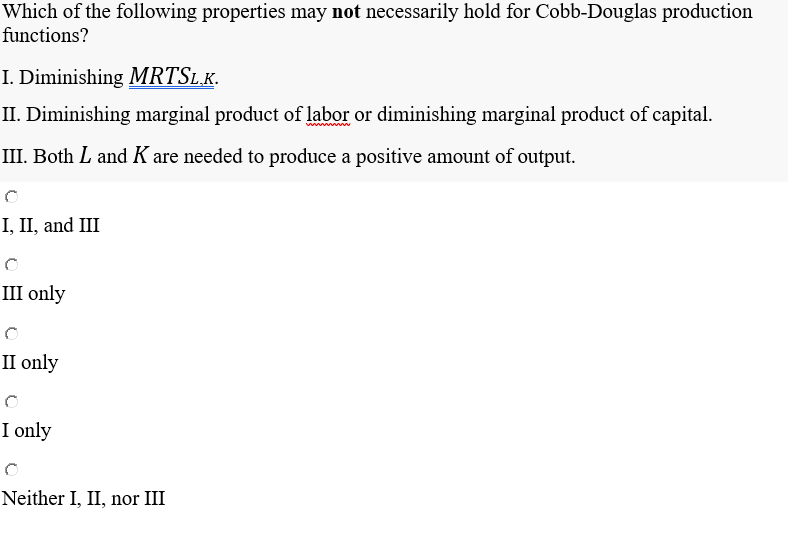 Which of the following properties may not necessarily hold for Cobb-Douglas production
functions?
I. Diminishing MRTSL.K.
II. Diminishing marginal product of labor or diminishing marginal product of capital.
III. Both L and K are needed to produce a positive amount of output.
I, II, and III
III only
II only
I only
Neither I, II, nor III

