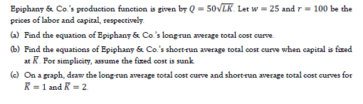 Epiphany & Co's production function is given by Q = 50VLK. Let w = 25 and r = 100 be the
prices of labor and capital, respectively.
(a) Find the equation of Epiphany & Co.'s longrun average total cost curve.
(b) Find the equations of Epiphany & Co.'s shortrun average total cost curve when capital is fized
at K. For simplicity, assume the fixed cost is sunk
(c) On a graph, draw the long-run average total cost curve and shortrun average total cost curves for
K = 1 and K = 2.
