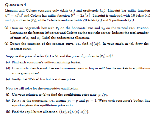 QUESTION 4
Linguini and Colette consume only éclair (x,) and profiterole (x,). Linguini has utility function
UA = xfxf and Colette has utility function U® = 2xf x%. Linguini is endowed with 10 éclair (r,)
and 3 profiterole (x,), while Colette is endowed with 20 éclair (x,) and 9 profiterole (x,).
(a) Draw an Edgeworth boz with x, on the horizontal azis and x2 on the vertical azis. Position
Linguini on the bottom left corner and Colette on the top right corner. Indicate the total number
of units of x, and x2. Label the endowment allocation.
(b) Derive the equation of the contract eurve, ie., find x (xt). In your graph in (a), draw the
contract curve.
Suppose the price of éclair (x,) is $1 and the price of profiterole (x,) is $2.
(c) Find each consumer's utilitymaximising basket.
(d) How much of each good does each consumer want
buy or sell? Are the markets in equilibrium
at the given prices?
(e) Verify that Walras' law holds at these prices.
Now we will solve for the competitive equilibrium.
() Use your solution to (b) to find the equilibrium price ratio, P1/P2-
() Set x2 as the numeraire, i.e., assume pi = p and p2 = 1. Write each consumer's budget line
equation given the equilibrium price ratio.
(h) Find the equilibrium allocation, ((xf,x±), (xf, xf)).
