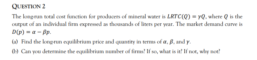 QUESTION 2
The long-run total cost function for producers of mineral water is LRTC(Q) = yQ, where Q is the
output of an individual firm expressed as thousands of liters per year. The market demand curve is
D(p) = a – ßp.
(a) Find the long-run equilibrium price and quantity in terms of a, ß, and y.
(b) Can you determine the equilibrium number of firms? If so, what is it? If not, why not?
