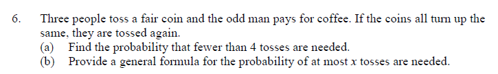 Three people toss a fair coin and the odd man pays for coffee. If the coins all turn up the
same, they are tossed again.
(a) Find the probability that fewer than 4 tosses are needed.
(b) Provide a general formula for the probability of at most x tosses are needed.
6.
