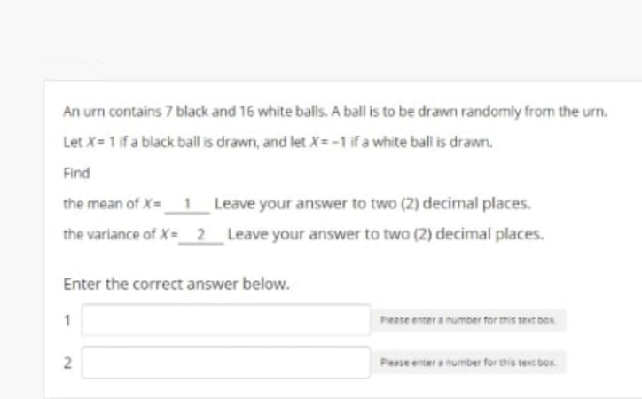 An urn contains 7 black and 16 white balls. A ball is to be drawn randomly from the urn.
Let X= 1 if a black ball is drawn, and let X=-1 ifa white ball is drawn.
Find
the mean of X=_1 Leave your answer to two (2) decimal places.
the variance of X=2 Leave your answer to two (2) decimal places.
Enter the correct answer below.
Fease enter a number for this test box
Pieese enter a humber for this texc box
2.
