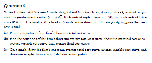 QUESTION 6
When Hidden City Cafe uses K units of capital and L units of labor, it can produce Q units of output
with the production function Q = KVL. Each unit of capital costs r = 20, and each unit of labor
costs w = 25. The level of K is fized at 5 units in the short run. For simplicity, suppose the fxed
cost is sunk.
(a) Find the equation of the firm's shortrun total cost curve.
(b) Find the equations of the firm's shortrun average total cost curve, shortrun marginal cost eurve,
average variable cost curve, and average fxed cost curve.
(c) On a graph, draw the firm's short run average total cost curve, average variable cost curve, and
short-run marginal cost curve. Label the critical points.
