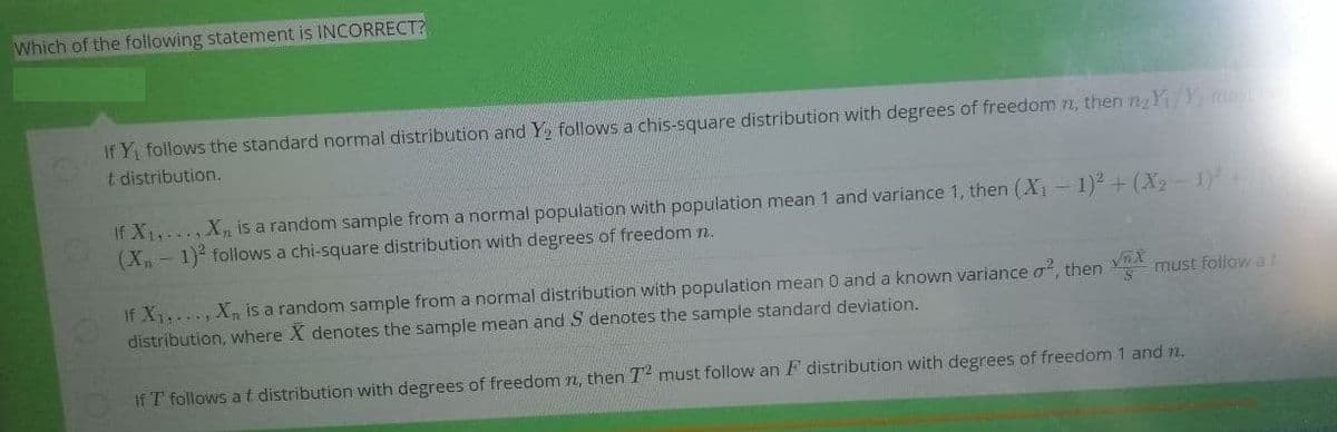 Which of the following statement is INCORRECT?
If Y, follows the standard normal distribution and Y, follows a chis-square distribution with degrees of freedom n, then nY/Y
t distribution.
If X1,.., Xn is a random sample from a normal population with population mean 1 and variance 1, then (X -1) + (X - 1
(X, - 1) follows a chi-square distribution with degrees of freedom n.
If X,..., Xn is a random sample from a normal distribution with population mean 0 and a known variance o, then must follow a
distribution, where X denotes the sample mean and S denotes the sample standard deviation.
If T follows at distribution with degrees of freedom n, then T must follow an F distribution with degrees of freedom 1 and n.
