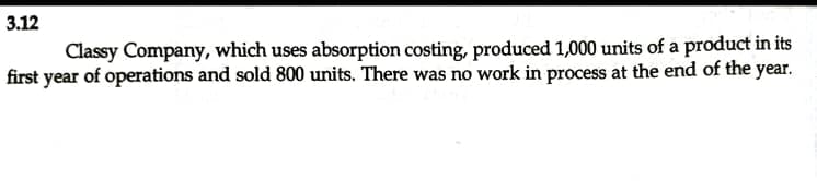 3.12
Classy Company, which uses absorption costing, produced 1,000 units of a product in its
first year of operations and sold 800 units. There was no work in process at the end of the year.
