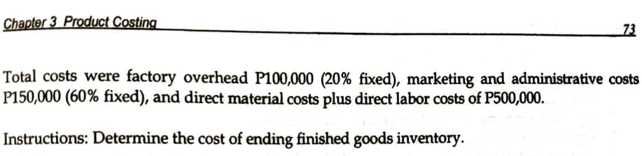 Chapter 3 Product Costing
73
Total costs were factory overhead P100,000 (20% fixed), marketing and administrative costs
P150,000 (60% fixed), and direct material costs plus direct labor costs of P500,000.
Instructions: Determine the cost of ending finished goods inventory.
