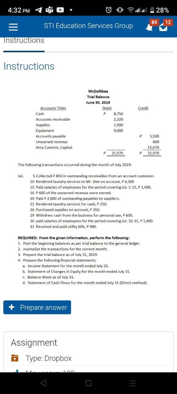 Dj .
STI Education Services Group
McDollibee
Trial Balance
June 30, 2019
Debit
P
4:32 PM
Instructions
Instructions
Accounts Titles
Credit
Cash
8,750
Accounts receivable
2,320
Supplies
1,900
Equipment
9,000
Accounts payable
P 5,500
Unearned revenue
800
Amy Cummin, Capital
15,670
P 21,970
P 21,970
The following transactions occurred during the month of July 2019:
Jul.
5 Collected P 850 in outstanding receivables from an account customer.
10 Rendered laundry services to Mr. Dee on account, P 6,300
15 Paid salaries of employees for the period covering Jul. 1-15, P 1,400.
16 P 600 of the unearned revenue were earned.
20 Paid P 2,000 of outstanding payables to suppliers.
21 Rendered laundry services for cash, P 250.
26 Purchased supplies on account, P 350.
29 Withdrew cash from the business for personal use, P 600.
30 paid salaries of employees for the period covering Jul. 16-31, P 1,400.
31 Received and paid utility bills, P 900.
REQUIRED: From the given information, perform the following:
1. Post the beginning balances as per trial balance to the general ledger.
2. Journalize the transactions for the current month.
3. Prepare the trial balance as of July 31, 2019.
4. Prepare the following financial statements:
a. Income Statement for the month ended July 31.
b. Statement of Changes in Equity for the month ended July 31.
c. Balance Sheet as of July 31.
d. Statement of Cash Flows for the month ended July 31 (Direct method).
+ Prepare answer
Assignment
Type: Dropbox
28%
89 12
[[[