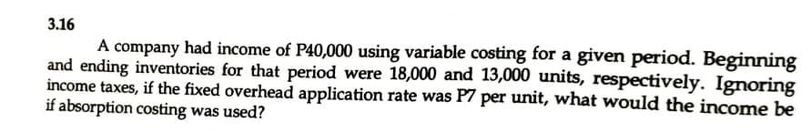 3.16
A company had income of P40,000 using variable costing for a given period. Beginning
and ending inventories for that period were 18,000 and 13,000 units, respectively. Ignoring
income taxes, if the fixed overhead application rate was P7 per unit, what would the income be
if absorption costing was used?
