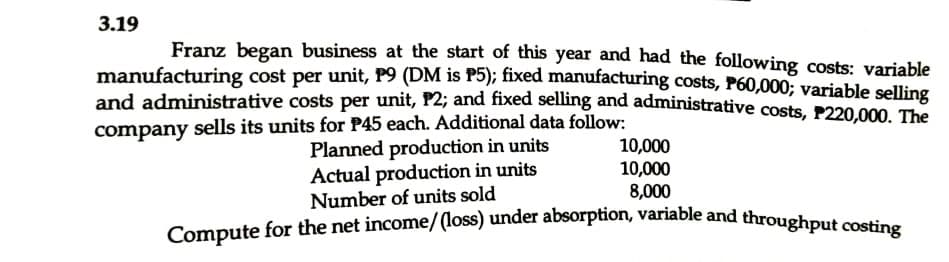 3.19
Franz began business at the start of this year and had the following costs: variable
manufacturing cost per unit, P9 (DM is P5); fixed manufacturing costs, P60,000; variable selling
and administrative costs per unit, P2; and fixed selling and administrative costs, P220.000, The
company sells its units for P45 each. Additional data follow:
Planned production in units
Actual production in units
Number of units sold
10,000
10,000
8,000
Compute for the net income/(loss) under absorption, variable and throughput costine
