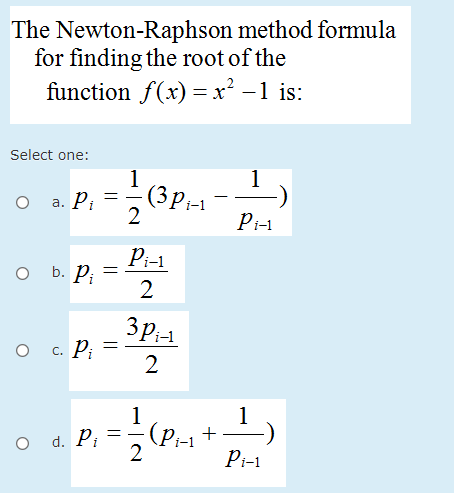 The Newton-Raphson method formula
for finding the root of the
function f(x) =x² –1 is:
Select one:
1
(3Pi-1
2
1
%3D
а. Р,
Pi-1
Pi-1
O b. Pi
2
3p1
с. Р.
2
1
1
O d. Pi
(P;-1
2
Pi-1
