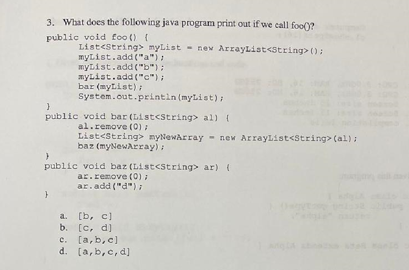 3. What does the following java program print out if we call foo()?
public void foo () {
List<String> myList = new ArrayList<String>();
myList.add("a");
myList.add("b");
myList.add("c");
bar (myList);
System.out.println (myList);
}
public void bar (List<String> al) {
al.remove (0) ;
List<String> myNewArray = new ArrayList<String> (al);
baz (myNewArray);
}
public void baz (List<String> ar) {
ar.remove(0);
ar.add("d");
a.
[b, c]
b. [c, d]
c. [a,b,c]
d. [a, b, c, d]
gyroon palast chiang