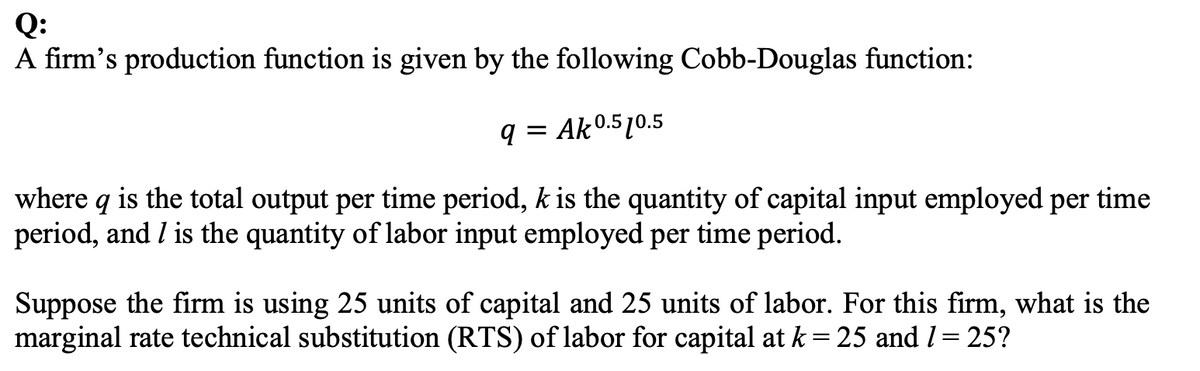 Q:
A firm's production function is given by the following Cobb-Douglas function:
q = Ak0.510.5
where q is the total output per time period, k is the quantity of capital input employed per time
period, and I is the quantity of labor input employed per time period.
Suppose the firm is using 25 units of capital and 25 units of labor. For this firm, what is the
marginal rate technical substitution (RTS) of labor for capital at k = 25 and l= 25?
