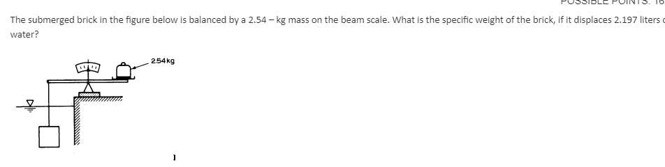 The submerged brick in the figure below is balanced by a 2.54 - kg mass on the beam scale. What is the specific weight of the brick, if it displaces 2.197 liters
water?
2.54kg