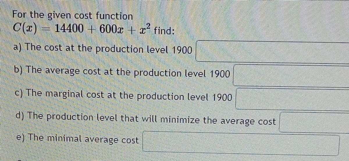 For the given cost function
C(a)
C(x) = 14400 + 600x + x find:
a) The cost at the production level 1900
b) The average cost at the production level 1900
c) The marginal cost at the production level 1900
d) The production level that will minimize the average cost
e) The minimal average cost
