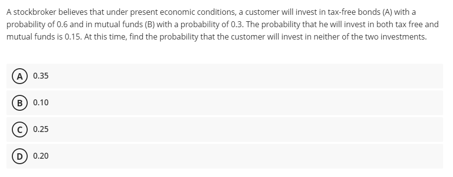 A stockbroker believes that under present economic conditions, a customer will invest in tax-free bonds (A) with a
probability of 0.6 and in mutual funds (B) with a probability of 0.3. The probability that he will invest in both tax free and
mutual funds is 0.15. At this time, find the probability that the customer will invest in neither of the two investments.
А) 0.35
в) 0.10
0.25
D) 0.20
