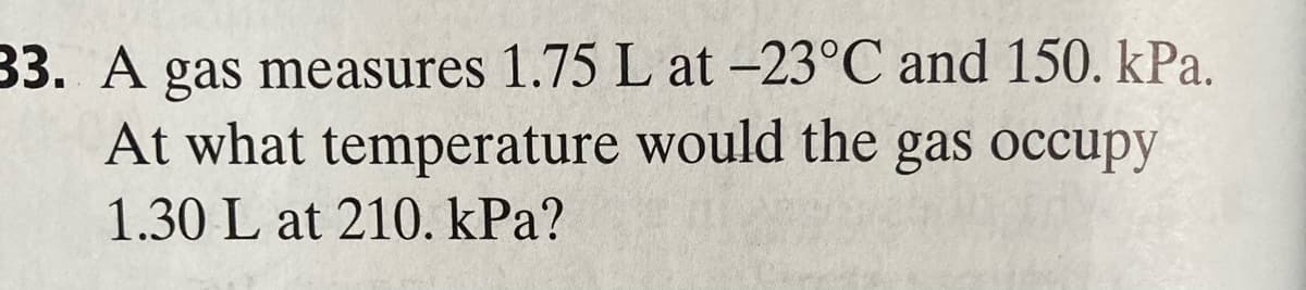 33. A gas measures 1.75 L at -23°C and 150. kPa.
temperature would the gas occupy
At what
1.30 L at 210. kPa?