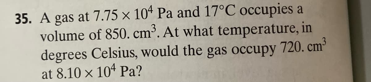 35. A gas at 7.75 x 104 Pa and 17°C occupies a
volume of 850. cm³. At what temperature, in
degrees Celsius, would the gas occupy 720. cm³
at 8.10 × 104 Pa?