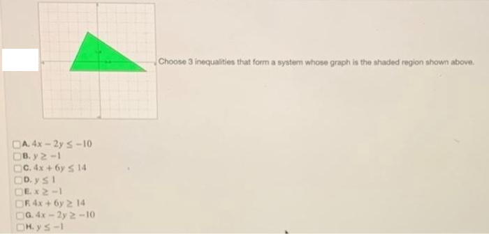 Choose 3 inequalities that form a system whose graph is the ahaded region shown above.
OA. 4x - 2y s-10
OB. y 2-1
OC. 4x + 6y s 14
OD. ys1
OEX2-1
OR 4x+6y 2 14
OG 4x-2y 2-10
OH. y s-1
