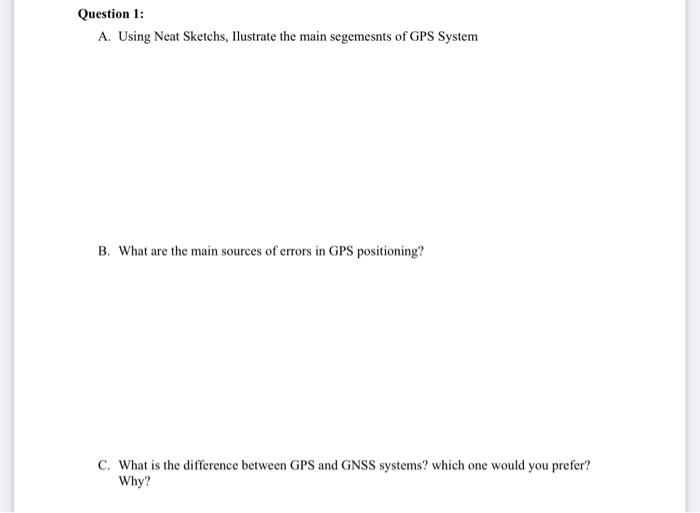 Question 1:
A. Using Neat Sketchs, Ilustrate the main segemesnts of GPS System
B. What are the main sources of errors in GPS positioning?
C. What is the difference between GPS and GNSS systems? which one would you prefer?
Why?
