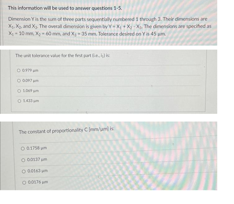 This information will be used to answer questions 1-5.
Dimension Y is the sum of three parts sequentially numbered 1 through 3. Their dimensions are
X1, X2, and X3. The overall dimension is given by Y = X, + X2 - X3. The dimensions are specified as
X1 = 10 mm, X2 60 mm, and Xg = 35 mm. Tolerance desired on Y is 45 um.
%3!
The unit tolerance value for the first part (i.e., i) is:
O 0.979 um
O 0.097 um
O 1.069 um
O 1.433 um
The constant of proportionality C [mm/um] is:
O 0.1758 um
O 0.0137 um
O 0.0163 um
O 0.0176 um
