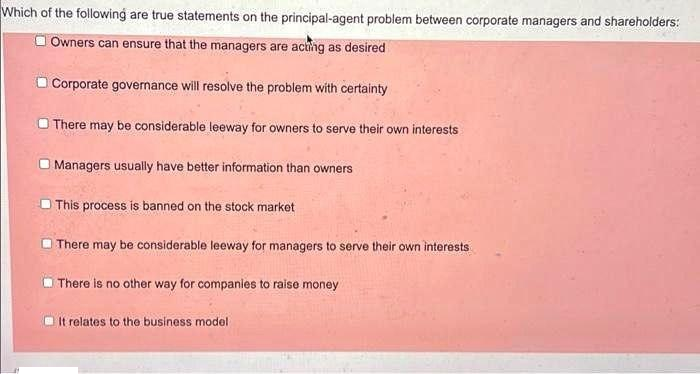 Which of the following are true statements on the principal-agent problem between corporate managers and shareholders:
O Owners can ensure that the managers are actng as desired
O Corporate governance will resolve the problem with certainty
O There may be considerable leeway for owners to serve their own interests
Managers usually have better information than owners
This process is banned on the stock market
There may be considerable leeway for managers to serve their own interests
There is no other way for companies to raise money
It relates to the business model
