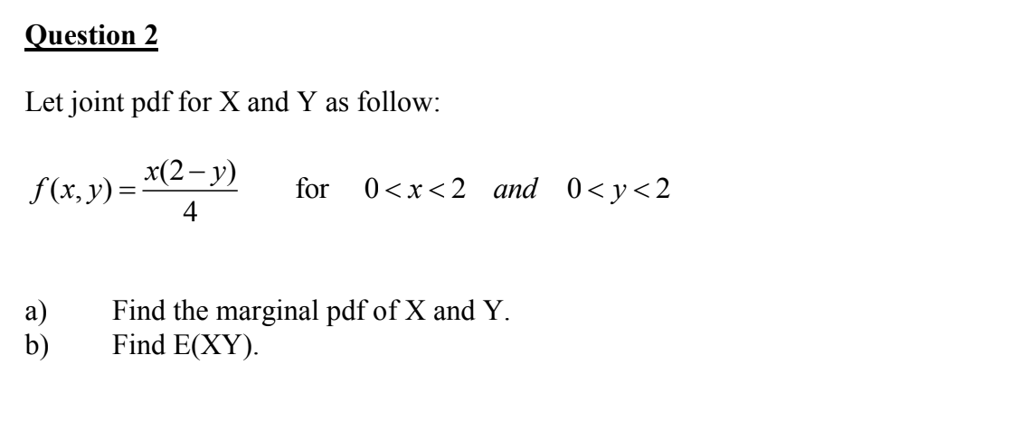 Question 2
Let joint pdf for X and Y as follow:
f (x, y) = *(2-y)
4
for
0<x<2 and 0<y<2
a)
b)
Find the marginal pdf of X and Y.
Find E(XY).
