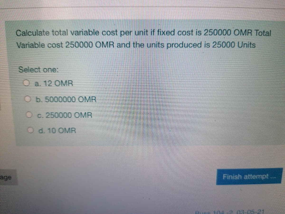 Calculate total variable cost per unit if fixed cost is 250000 ÖMR Total
Variable cost 250000 OMR and the units produced is 25000 Units
Select one:
O a. 12 OMR
O b. 5000000 OMR
O c. 25000O OMR
O d. 10 OMR
age
Finish attempt...
104
203-05-21
