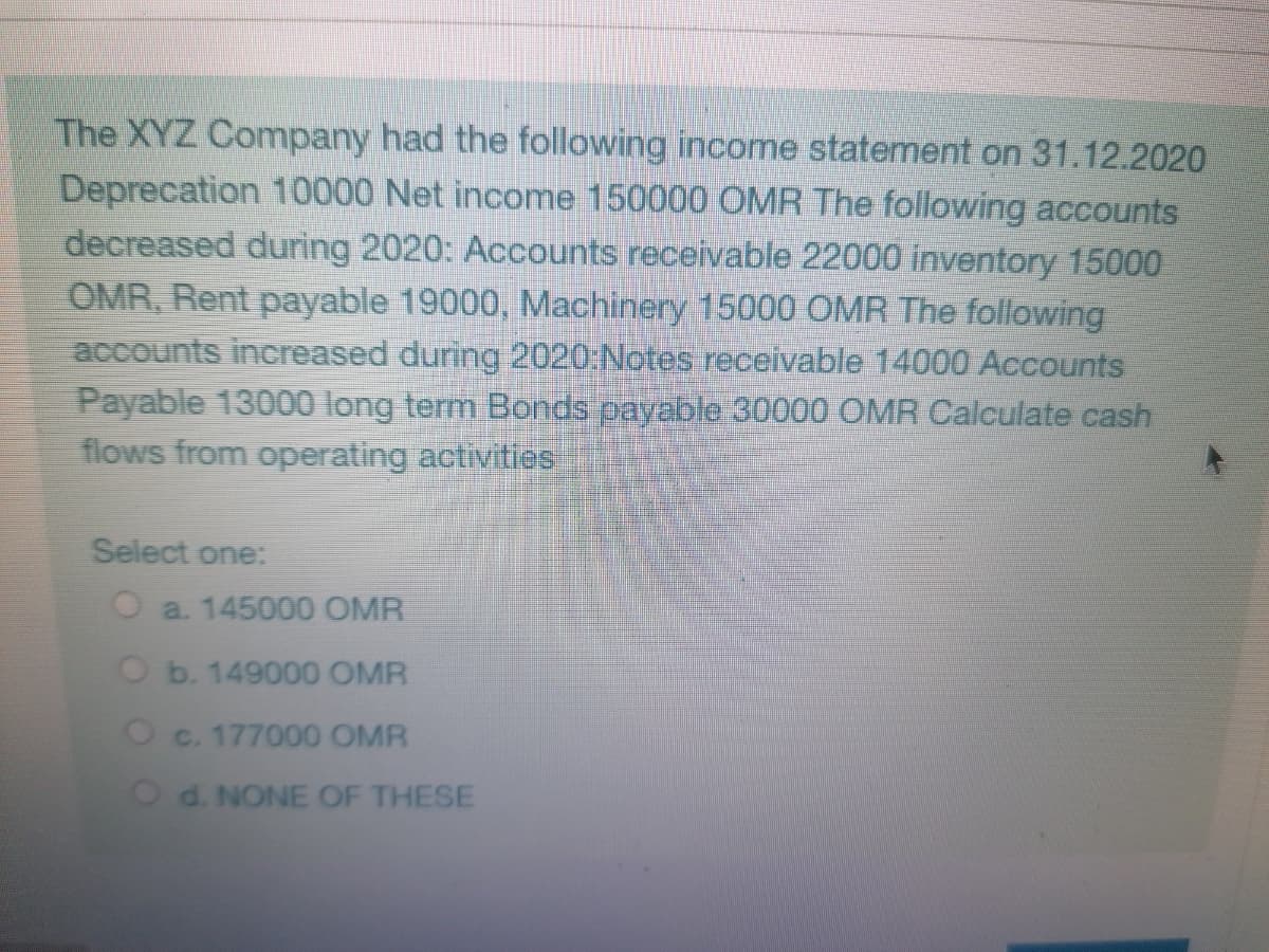 The XYZ Company had the following income statement on 31.12.2020
Deprecation 10000 Net income 150000 OMR The following accounts
decreased during 2020: Accounts receivable 22000 inventory 15000
OMR, Rent payable 19000, Machinery 15000 OMR The following
accounts increased during 2020:Notes receivable 14000 Accounts
Payable 13000 long term Bonds payable 30000 OMR Calculate cash
flows from operating activities
Select one:
a. 145000 OMR
Ob. 149000 OMR
Oc. 177000 OMR
Od. NONE OF THESE
