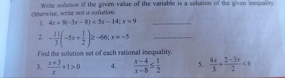 Write solution if the given value of the variable is a solution of the given inequality.
Otherwise, write not a solution.
1. 4x+ 8(-3x-8)< 5x-14; x= 9
11
-5x+
3
2.
2-66; x =-5
Find the solution set of each rational inequality.
x-4 1
x-8 2
4x 2-3x
5.
3.
x+3
<6
2
3.
+1>0
4.
VI
