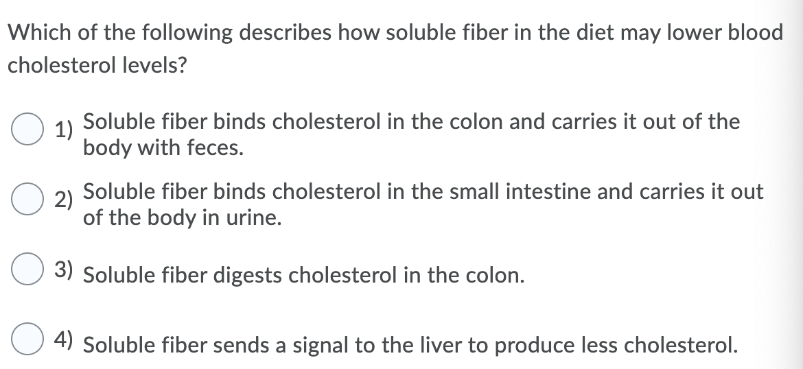 Which of the following describes how soluble fiber in the diet may lower blood
cholesterol levels?
Soluble fiber binds cholesterol in the colon and carries it out of the
1)
body with feces.
Soluble fiber binds cholesterol in the small intestine and carries it out
2)
of the body in urine.
3) Soluble fiber digests cholesterol in the colon.
4) Soluble fiber sends a signal to the liver to produce less cholesterol.

