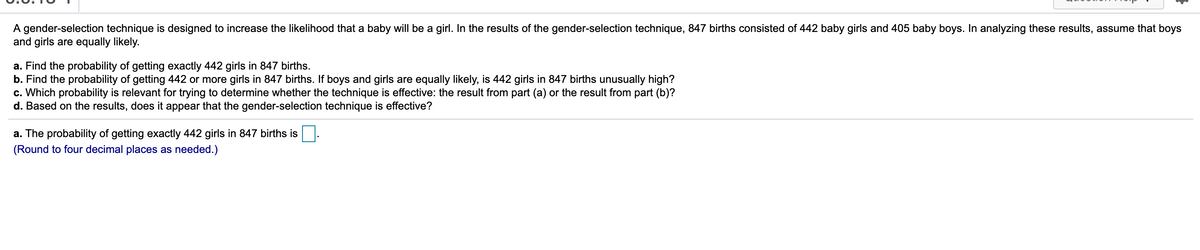 A gender-selection technique is designed to increase the likelihood that a baby will be a girl. In the results of the gender-selection technique, 847 births consisted of 442 baby girls and 405 baby boys. In analyzing these results, assume that boys
and girls are equally likely.
a. Find the probability of getting exactly 442 girls in 847 births.
b. Find the probability of getting 442 or more girls in 847 births. If boys and girls are equally likely, is 442 girls in 847 births unusually high?
c. Which probability is relevant for trying to determine whether the technique is effective: the result from part (a) or the result from part (b)?
d. Based on the results, does it appear that the gender-selection technique is effective?
a. The probability of getting exactly 442 girls in 847 births is
(Round to four decimal places as needed.)
