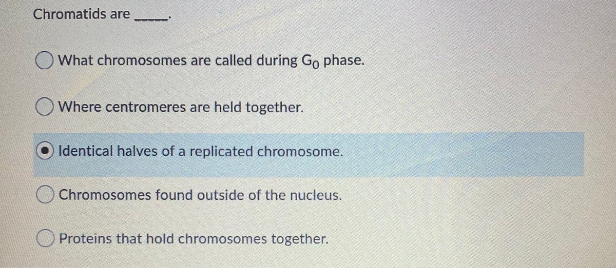 Chromatids are
O What chromosomes are called during Go phase.
OWhere centromeres are held together.
Identical halves of a replicated chromosome.
OChromosomes found outside of the nucleus.
OProteins that hold chromosomes together.
