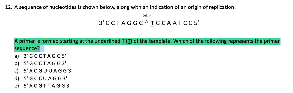 12. A sequence of nucleotides is shown below, along with an indication of an origin of replication:
Origin
3' CCTAGGC^IGCAATC C5'
A primer is formed starting at the underlined T (T) of the template. Which of the following represents the primer
sequence?
a) 3' GCCTAGG 5'
b) 5' GCCT AGG 3'
c) 5'ACGUUAGG 3'
d) 5'GCCU AGG 3'
e) 5'ACGTTAGG 3'
