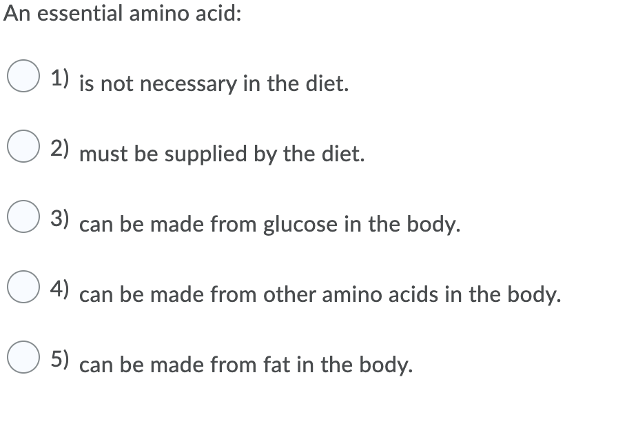 An essential amino acid:
O 1) is not necessary in the diet.
2) must be supplied by the diet.
3)
can be made from glucose in the body.
O 4) can be made from other amino acids in the body.
O 5) can be made from fat in the body.
