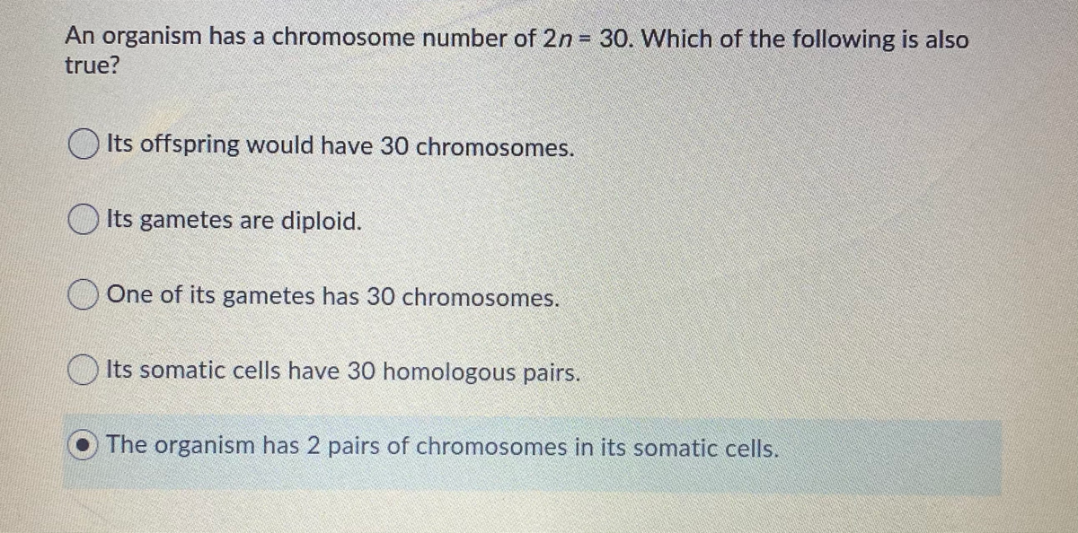 An organism has a chromosome number of 2n 30. Which of the following is also
%3D
true?
OIts offspring would have 30 chromosomes.
O Its gametes are diploid.
One of its gametes has 30 chromosomes.
O Its somatic cells have 30 homologous pairs.
The organism has 2 pairs of chromosomes in its somatic cells.
