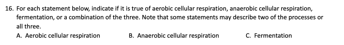 16. For each statement below, indicate if it is true of aerobic cellular respiration, anaerobic cellular respiration,
fermentation, or a combination of the three. Note that some statements may describe two of the processes or
all three.
A. Aerobic cellular respiration
B. Anaerobic cellular respiration
C. Fermentation

