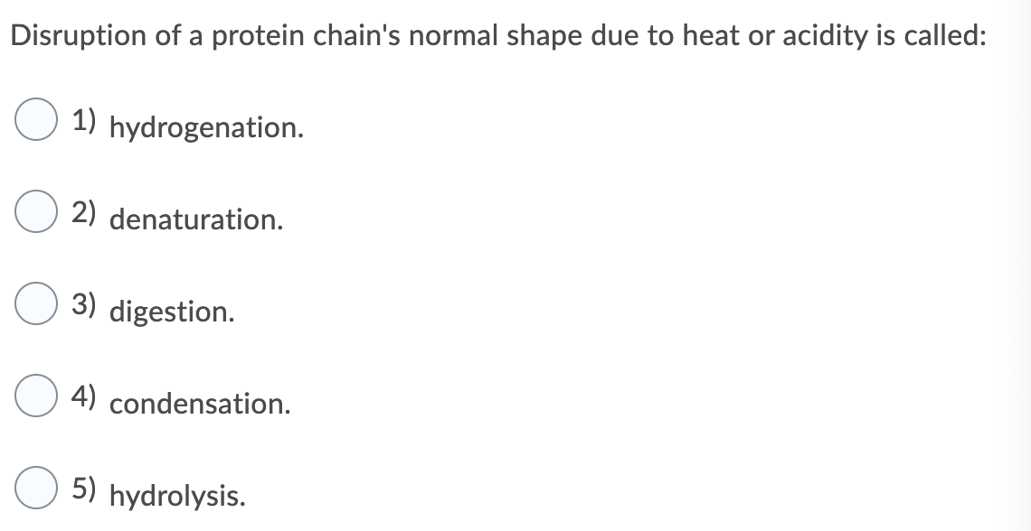 Disruption of a protein chain's normal shape due to heat or acidity is called:
1) hydrogenation.
2) denaturation.
3) digestion.
4) condensation.
5) hydrolysis.
