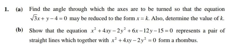 1. (a) Find the angle through which the axes are to be turned so that the equation
V3x + y - 4 = 0 may be reduced to the form x = k. Also, determine the value of k.
(b) Show that the equation x² +4.xy – 2 y +6x – 12 y – 15 = 0 represents a pair of
straight lines which together with x² +4xy - 2 y² =0 form a rhombus.
